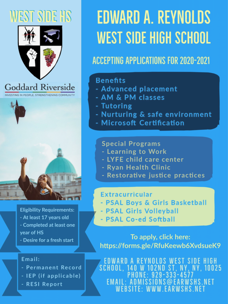 Edward A. ReynoldsWest Side High School
Accepting Applications for 2020-2021
Benefits: Advanced placement, AM & PM classes, Tutoring, Nurturing & safe environment, Microsoft Certification
Special Programs: Learning to Work, LYFE child care center, Ryan Health Clinic, Restorative justice practices
Extracurricular: PSAL Boys & Girls Basketball, PSAL Girls Volleyball, PSAL Co-ed Softball
To apply, click here: https://forms.gle/RfuKeewb6xvdsueK9
Eligibility Requirements: At least 17 years old, Completed at least one year of HS, Desire for a fresh start
Email: Permanent Record, IEP (if applicable), RESI Report
Edward A. Reynolds West Side High School
140 West 102nd St.
NY, NY 10025
Phone: 929-333-4577
Email: admissions@earwshs.net
Website: www. earwshs.net