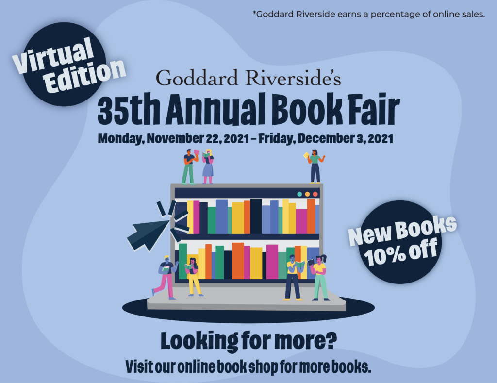 Goddard Riverside’s 35th Annual Book Fair, Virtual Edition Monday, November 22, 2021-Friday, December 3, 2021 New Books 10% off Looking for more? Visit our online book shop for more books. Shop at www.bookshop.org/shop/goddard *Goddard Riverside earns a percentage of online sales
