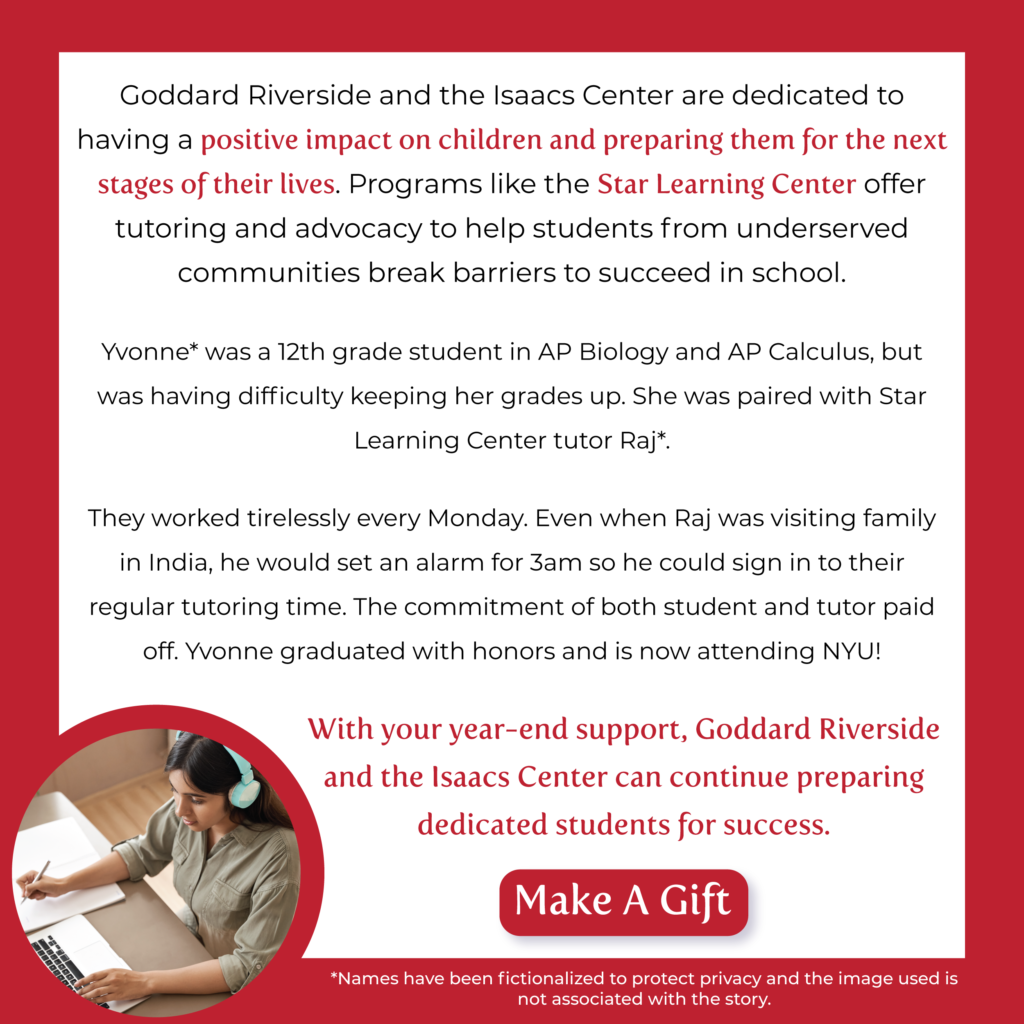 Goddard Riverside and the Isaacs Center are dedicated to having a positive impact on children and preparing them for the next stages of their lives. Programs like the Star Learning Center offer tutoring and advocacy to help students from underserved communities break barriers to succeed in school.


Yvonne* was a 12th grade student in AP Biology and AP Calculus, but was having difficulty keeping her grades up. She was paired with Star Learning Center tutor Raj*. They worked tirelessly every Monday. Even when Raj was visiting family in India, he would set an alarm for 3am so he could sign in to their regular tutoring time. The commitment of both student and tutor paid off. Yvonne graduated with honors and is now attending NYU!


﻿With your year-end support, Goddard Riverside and the Isaacs Center can continue preparing dedicated students for success.