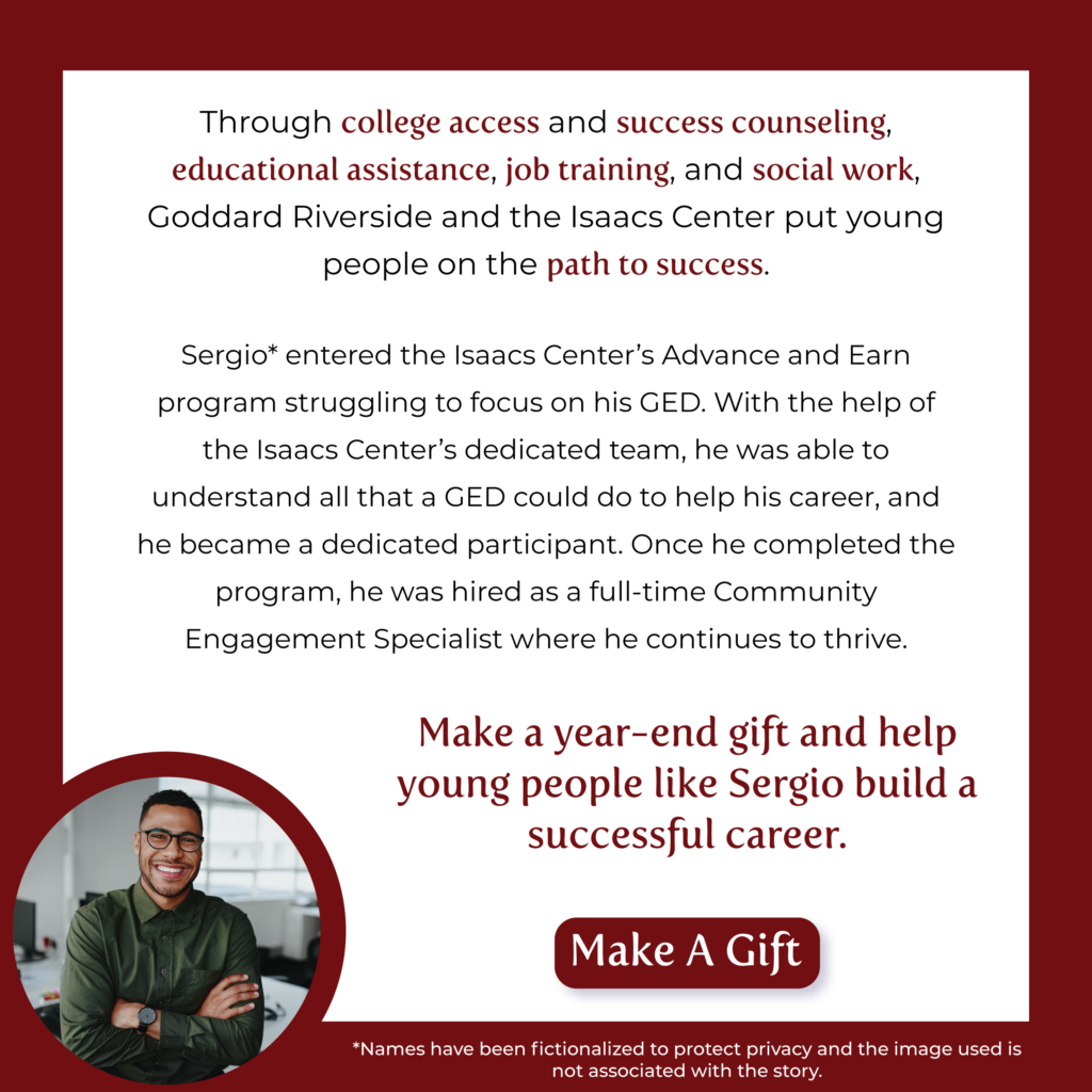Through college access and success counseling, educational assistance, job training, and social work, Goddard Riverside and the Isaacs Center put young people on the path to success.
﻿
Sergio* entered the Isaacs Center’s Advance and Earn program struggling to focus on his GED. With the help of the Isaacs Center’s dedicated team, he was able to understand all that a GED could do to help his career, and he became a dedicated participant. Once he completed the program, he was hired as a full-time Community Engagement Specialist where he continues to thrive.

Make a year-end gift and help young people like Sergio build a successful career.