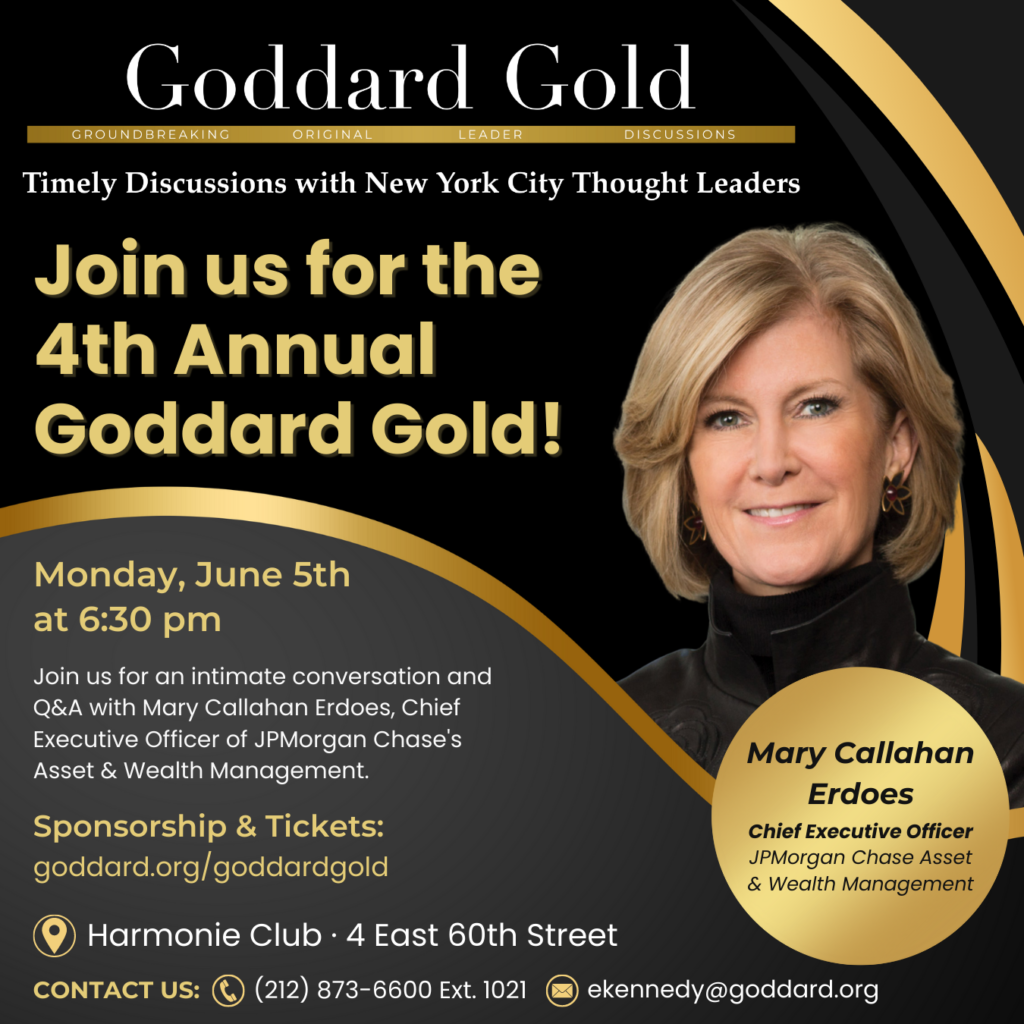Join us for the 4th Annual Goddard Gold event on Monday, June 5th at 6:30 PM with Mary Callahan Erdoes. Tickets available at Goddard.org/goddardgld