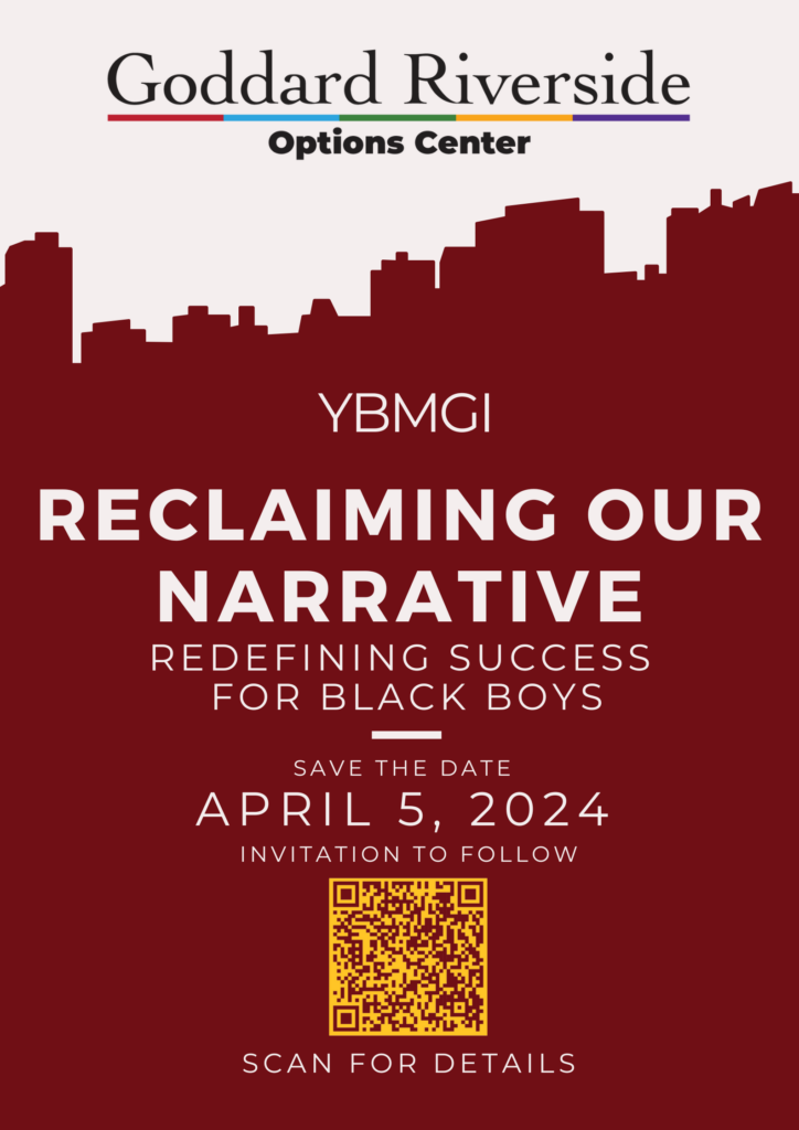 Goddard Riverside Options Center YBGMI Reclaiming Our Narrative: Redefining Success for Black Boys Save the Date April 5, 2024 Invitation to Follow Scan for Details https://goddard.org/ybmgi-invitation/