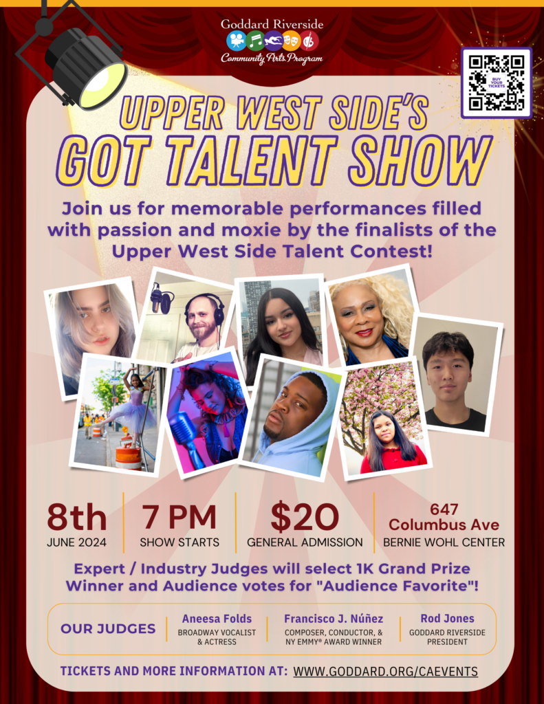 Goddard Riverside Community Arts Program
UPPER WEST SIDE'S GOT TALENT SHOW
Join us for memorable performances filled with passion and moxie by the finalists of the Upper West Side Talent Contest!
BUY YOUR TICKETS $20 GENERAL ADMISSION
8th 7 PM
JUNE 8 2024 7 pm
BERNIE WOHL CENTER
647 Columbus Ave
Expert / Industry Judges will select 1K Grand Prize Winner and Audience votes for "Audience Favorite"!
OUR JUDGES
Aneesa Folds BROADWAY VOCALIST & ACTRESS
Francisco J. Núñez COMPOSER, CONDUCTOR, & NY EMMY® AWARD WINNER
Rod Jones GODDARD RIVERSIDE
PRESIDENT
TICKETS AND MORE INFORMATION AT: WWW.GODDARD.ORG/CAEVENTS